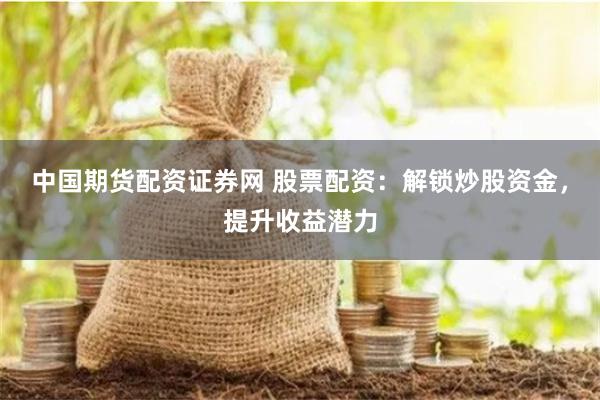 中国期货配资证券网 股票配资：解锁炒股资金，提升收益潜力