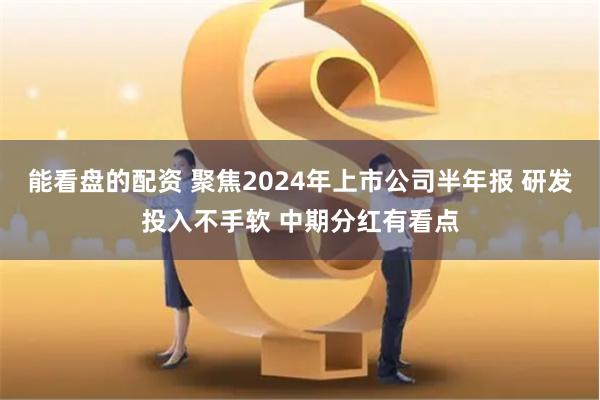 能看盘的配资 聚焦2024年上市公司半年报 研发投入不手软 中期分红有看点