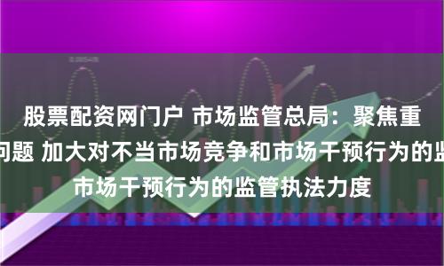 股票配资网门户 市场监管总局：聚焦重点领域突出问题 加大对不当市场竞争和市场干预行为的监管执法力度