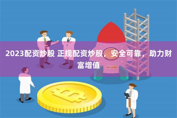 2023配资炒股 正规配资炒股，安全可靠，助力财富增值