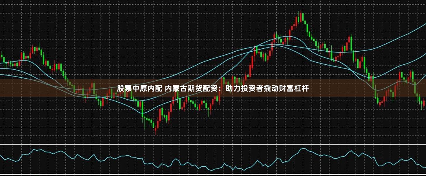 股票中原内配 内蒙古期货配资：助力投资者撬动财富杠杆