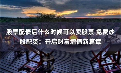 股票配债后什么时候可以卖股票 免费炒股配资：开启财富增值新篇章