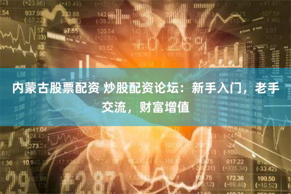内蒙古股票配资 炒股配资论坛：新手入门，老手交流，财富增值