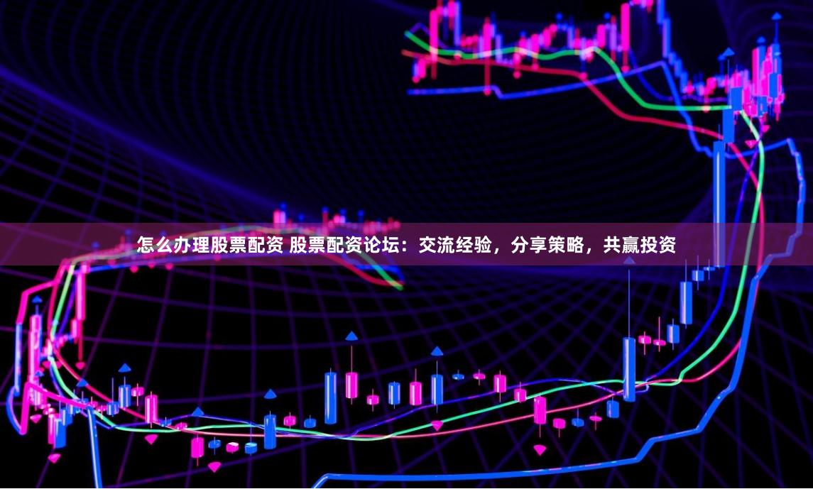 怎么办理股票配资 股票配资论坛：交流经验，分享策略，共赢投资