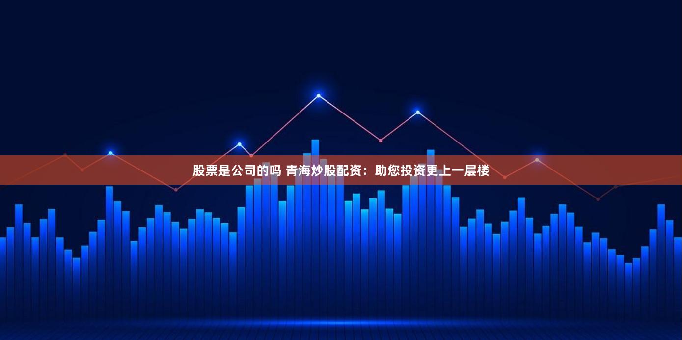 股票是公司的吗 青海炒股配资：助您投资更上一层楼