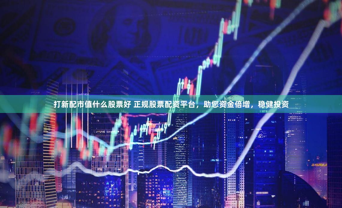 打新配市值什么股票好 正规股票配资平台，助您资金倍增，稳健投资