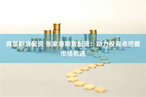 商品期货配资 张家港期货配资：助力投资者把握市场机遇