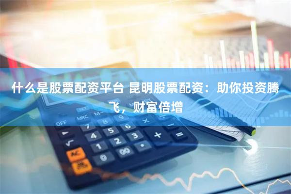 什么是股票配资平台 昆明股票配资：助你投资腾飞，财富倍增