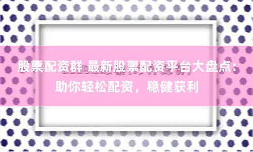 股票配资群 最新股票配资平台大盘点：助你轻松配资，稳健获利