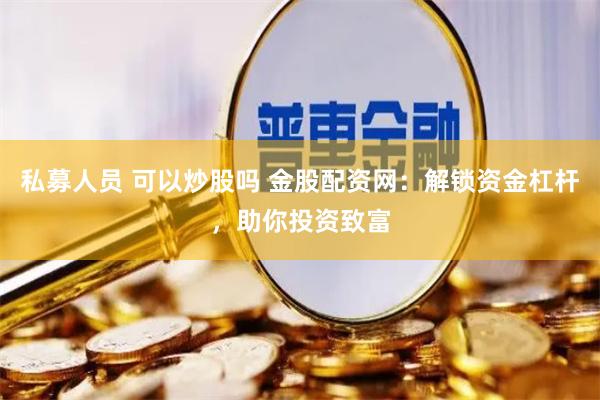 私募人员 可以炒股吗 金股配资网：解锁资金杠杆，助你投资致富