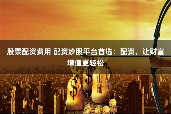 股票配资费用 配资炒股平台首选：配资，让财富增值更轻松