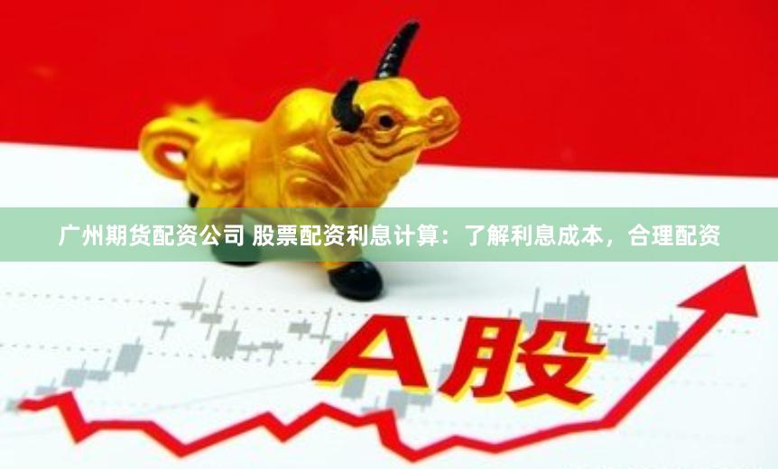 广州期货配资公司 股票配资利息计算：了解利息成本，合理配资
