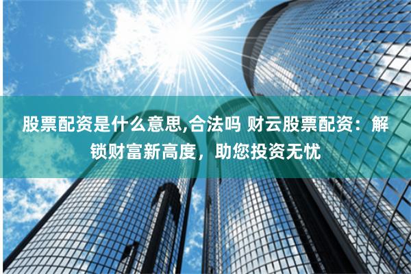 股票配资是什么意思,合法吗 财云股票配资：解锁财富新高度，助您投资无忧