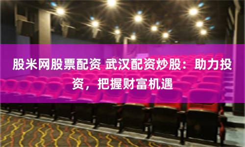 股米网股票配资 武汉配资炒股：助力投资，把握财富机遇