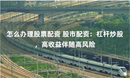 怎么办理股票配资 股市配资：杠杆炒股，高收益伴随高风险