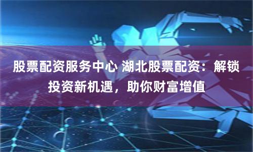 股票配资服务中心 湖北股票配资：解锁投资新机遇，助你财富增值