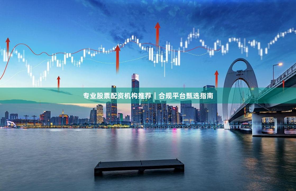 专业股票配资机构推荐｜合规平台甄选指南