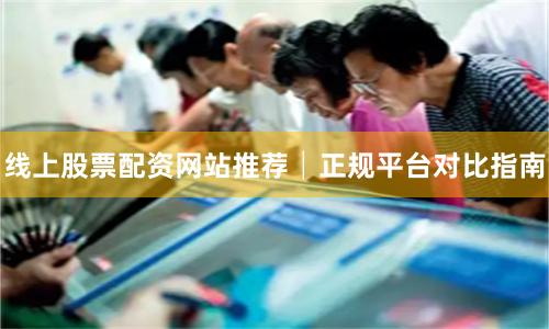 线上股票配资网站推荐│正规平台对比指南